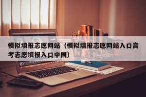 模拟填报志愿网站（模拟填报志愿网站入口高考志愿填报入口中国）