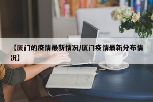 【厦门的疫情最新情况/厦门疫情最新分布情况】