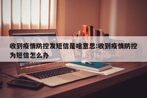 收到疫情防控发短信是啥意思:收到疫情防控为短信怎么办