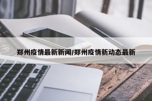 郑州疫情最新新闻/郑州疫情新动态最新