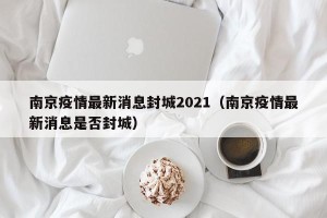 南京疫情最新消息封城2021（南京疫情最新消息是否封城）