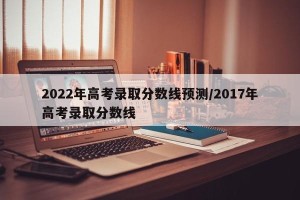 2022年高考录取分数线预测/2017年高考录取分数线