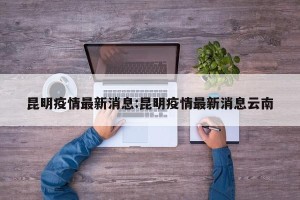 昆明疫情最新消息:昆明疫情最新消息云南