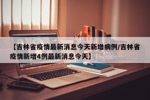 【吉林省疫情最新消息今天新增病例/吉林省疫情新增4例最新消息今天】