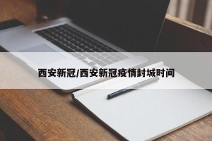 西安新冠/西安新冠疫情封城时间