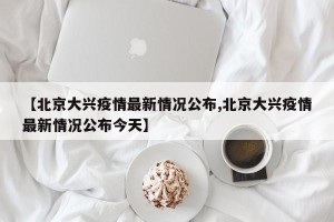 【北京大兴疫情最新情况公布,北京大兴疫情最新情况公布今天】