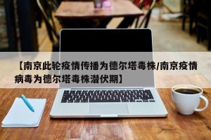 【南京此轮疫情传播为德尔塔毒株/南京疫情病毒为德尔塔毒株潜伏期】