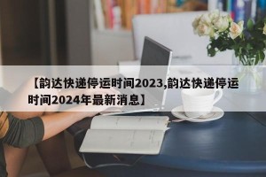 【韵达快递停运时间2023,韵达快递停运时间2024年最新消息】