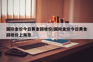 国际金价今日黄金回收价/国际金价今日黄金回收价上海市