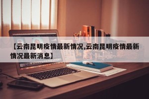 【云南昆明疫情最新情况,云南昆明疫情最新情况最新消息】