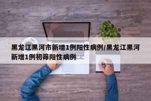 黑龙江黑河市新增1例阳性病例/黑龙江黑河新增1例初筛阳性病例