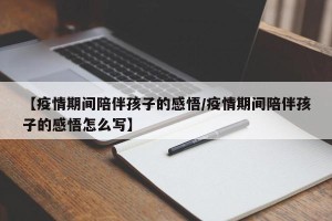 【疫情期间陪伴孩子的感悟/疫情期间陪伴孩子的感悟怎么写】