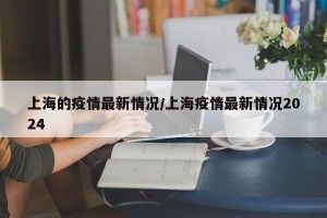 上海的疫情最新情况/上海疫情最新情况2024