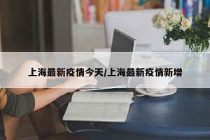 上海最新疫情今天/上海最新疫情新增
