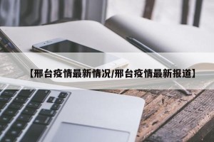 【邢台疫情最新情况/邢台疫情最新报道】