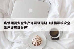疫情期间安全生产许可证延期（疫情影响安全生产许可证办理）