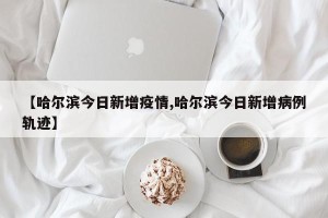 【哈尔滨今日新增疫情,哈尔滨今日新增病例轨迹】