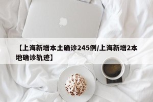 【上海新增本土确诊245例/上海新增2本地确诊轨迹】