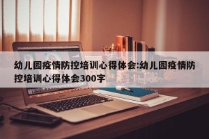 幼儿园疫情防控培训心得体会:幼儿园疫情防控培训心得体会300字