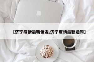 【济宁疫情最新情况,济宁疫情最新通知】