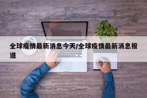 全球疫情最新消息今天/全球疫情最新消息报道