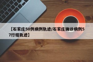 【石家庄50例病例轨迹/石家庄确诊病例57行程轨迹】