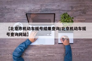 【北京市机动车摇号结果查询/北京机动车摇号查询网站】