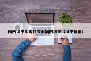 陕西汉中实现社会面病例清零（汉中病情）