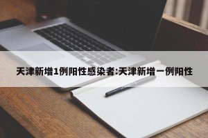 天津新增1例阳性感染者:天津新增一例阳性
