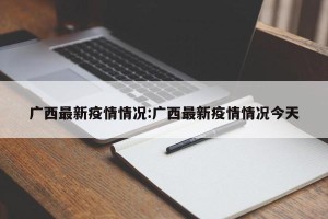 广西最新疫情情况:广西最新疫情情况今天