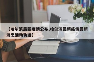 【哈尔滨最新疫情公布,哈尔滨最新疫情最新消息活动轨迹】