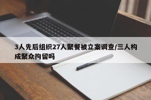 3人先后组织27人聚餐被立案调查/三人构成聚众拘留吗