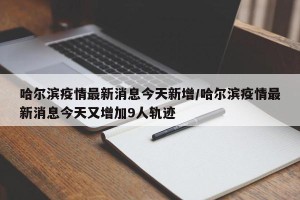 哈尔滨疫情最新消息今天新增/哈尔滨疫情最新消息今天又增加9人轨迹