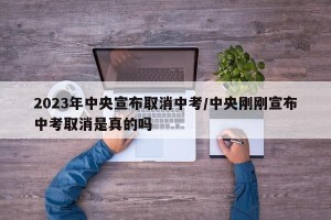 2023年中央宣布取消中考/中央刚刚宣布中考取消是真的吗