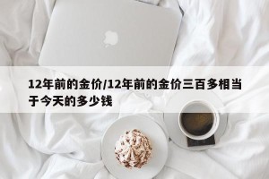 12年前的金价/12年前的金价三百多相当于今天的多少钱
