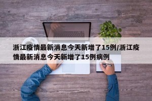 浙江疫情最新消息今天新增了15例/浙江疫情最新消息今天新增了15例病例