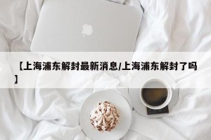 【上海浦东解封最新消息/上海浦东解封了吗】