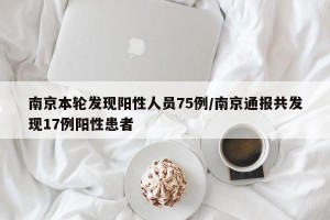 南京本轮发现阳性人员75例/南京通报共发现17例阳性患者