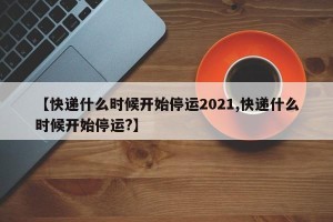 【快递什么时候开始停运2021,快递什么时候开始停运?】