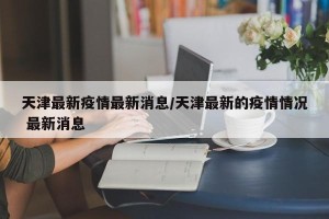 天津最新疫情最新消息/天津最新的疫情情况 最新消息